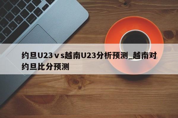 约旦U23ⅴs越南U23分析预测_越南对约旦比分预测