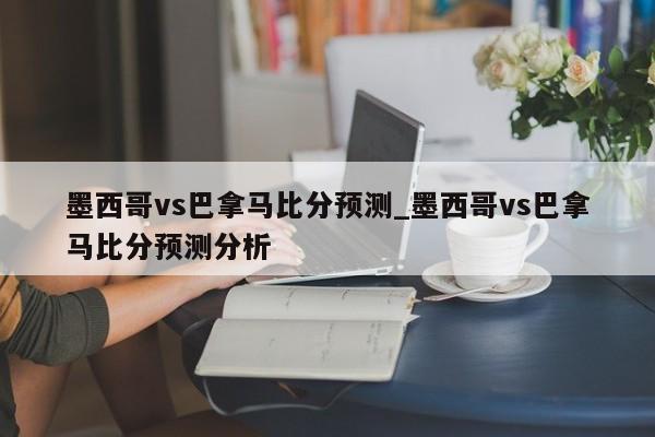 墨西哥vs巴拿马比分预测_墨西哥vs巴拿马比分预测分析