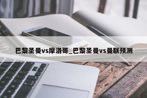 巴黎圣曼vs摩洛哥_巴黎圣曼vs曼联预测