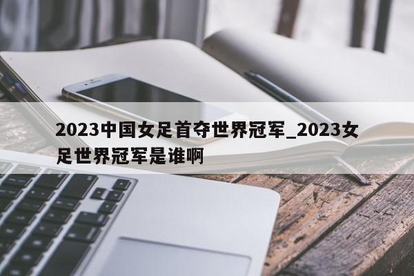 2023中国女足首夺世界冠军_2023女足世界冠军是谁啊