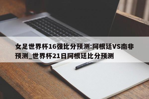 女足世界杯16强比分预测:阿根廷VS南非预测_世界杯21日阿根廷比分预测