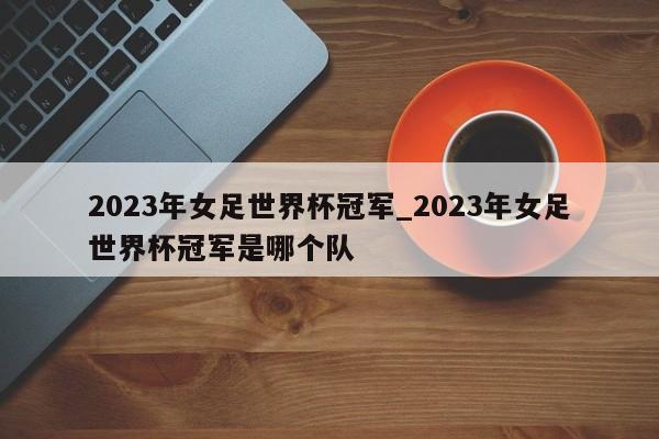 2023年女足世界杯冠军_2023年女足世界杯冠军是哪个队