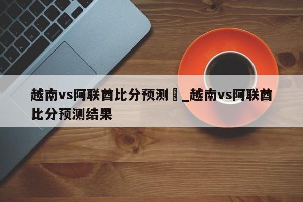 越南vs阿联酋比分预测	_越南vs阿联酋比分预测结果