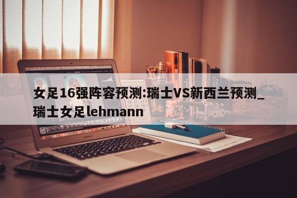 女足16强阵容预测:瑞士VS新西兰预测_瑞士女足lehmann