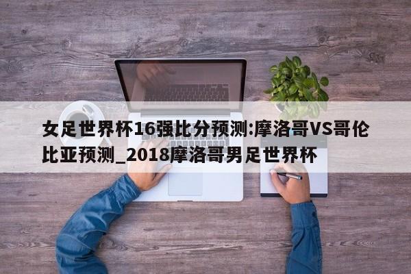 女足世界杯16强比分预测:摩洛哥VS哥伦比亚预测_2018摩洛哥男足世界杯