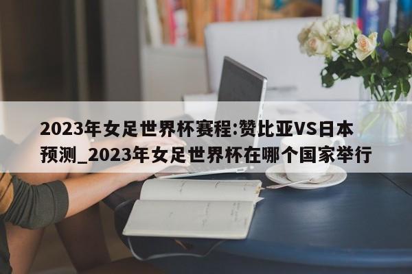 2023年女足世界杯赛程:赞比亚VS日本预测_2023年女足世界杯在哪个国家举行