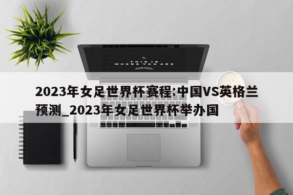 2023年女足世界杯赛程:中国VS英格兰预测_2023年女足世界杯举办国