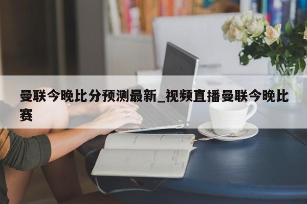 曼联今晚比分预测最新_视频直播曼联今晚比赛