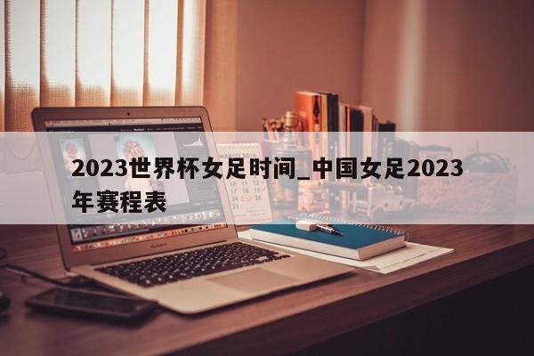 2023世界杯女足时间_中国女足2023年赛程表