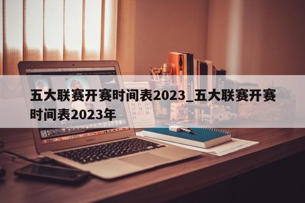 五大联赛开赛时间表2023_五大联赛开赛时间表2023年