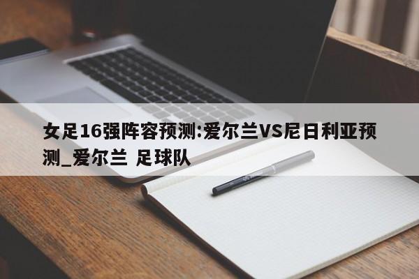 女足16强阵容预测:爱尔兰VS尼日利亚预测_爱尔兰 足球队