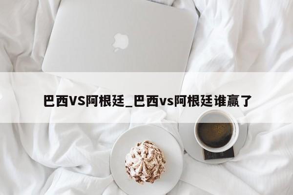 巴西VS阿根廷_巴西vs阿根廷谁赢了