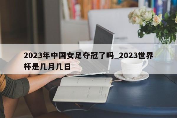 2023年中国女足夺冠了吗_2023世界杯是几月几日