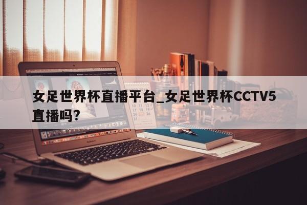 女足世界杯直播平台_女足世界杯CCTV5直播吗?