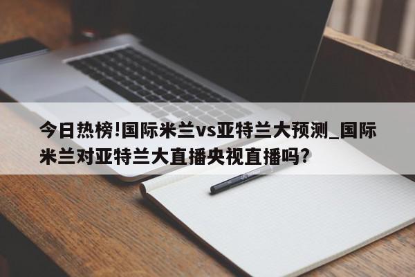 今日热榜!国际米兰vs亚特兰大预测_国际米兰对亚特兰大直播央视直播吗?