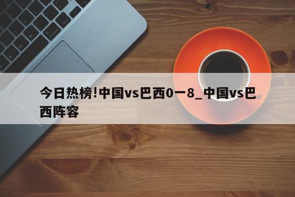 今日热榜!中国vs巴西0一8_中国vs巴西阵容