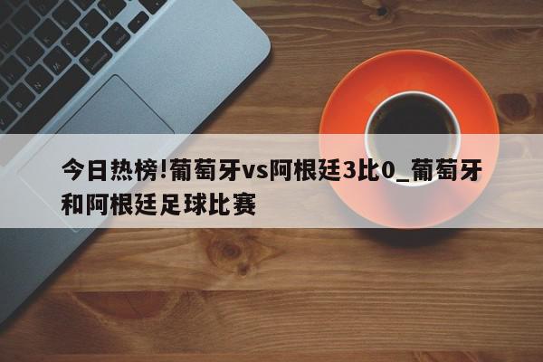 今日热榜!葡萄牙vs阿根廷3比0_葡萄牙和阿根廷足球比赛