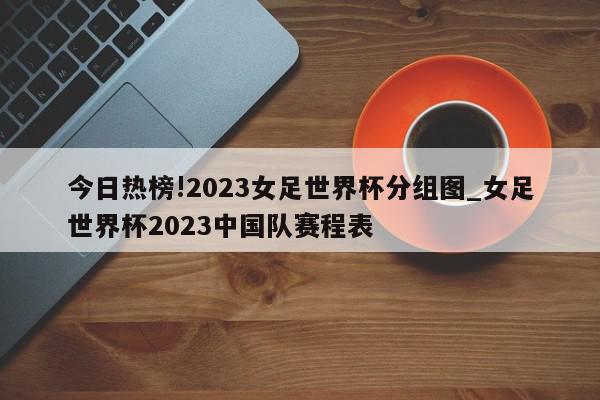 今日热榜!2023女足世界杯分组图_女足世界杯2023中国队赛程表