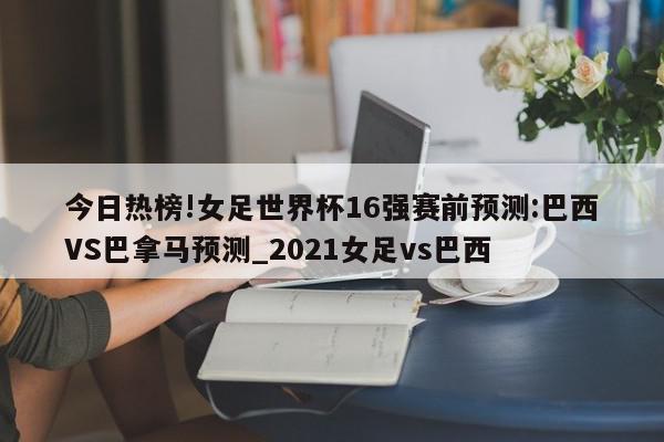 今日热榜!女足世界杯16强赛前预测:巴西VS巴拿马预测_2021女足vs巴西