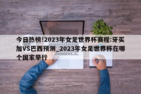 今日热榜!2023年女足世界杯赛程:牙买加VS巴西预测_2023年女足世界杯在哪个国家举行