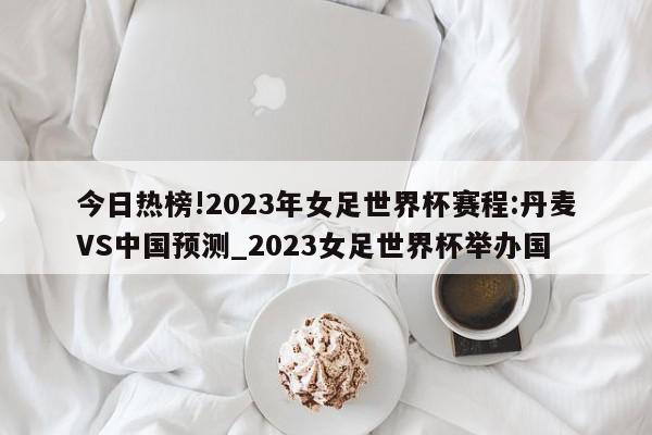 今日热榜!2023年女足世界杯赛程:丹麦VS中国预测_2023女足世界杯举办国