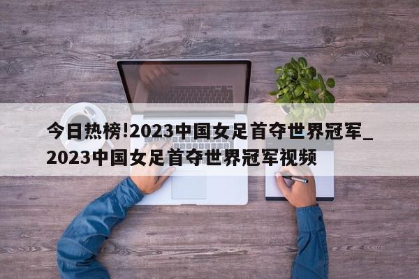 今日热榜!2023中国女足首夺世界冠军_2023中国女足首夺世界冠军视频