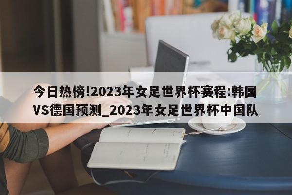 今日热榜!2023年女足世界杯赛程:韩国VS德国预测_2023年女足世界杯中国队