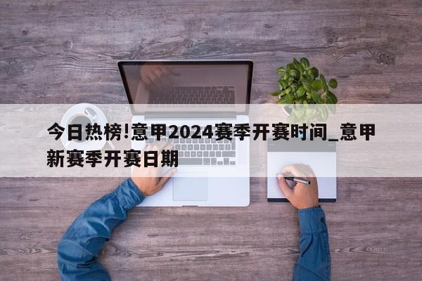 今日热榜!意甲2024赛季开赛时间_意甲新赛季开赛日期