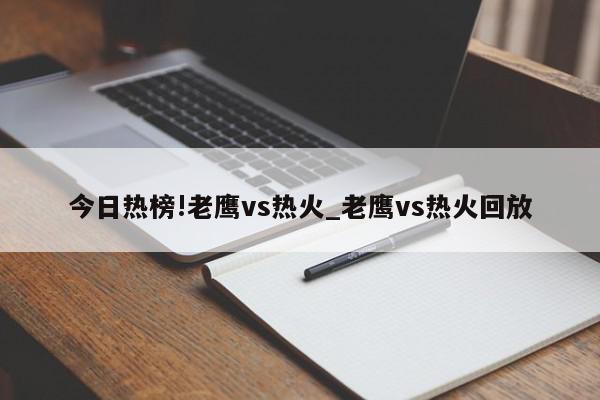 今日热榜!老鹰vs热火_老鹰vs热火回放