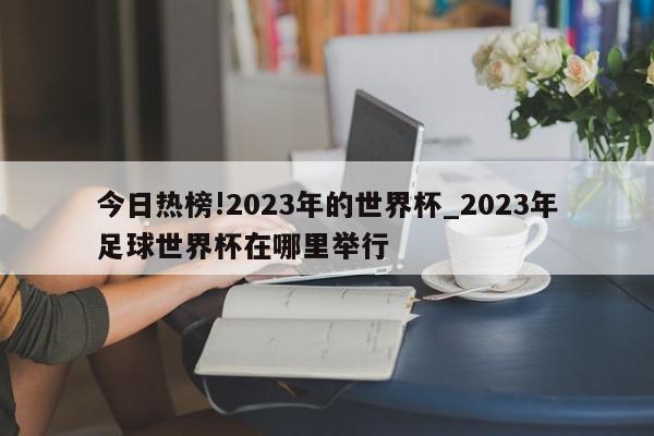 今日热榜!2023年的世界杯_2023年足球世界杯在哪里举行