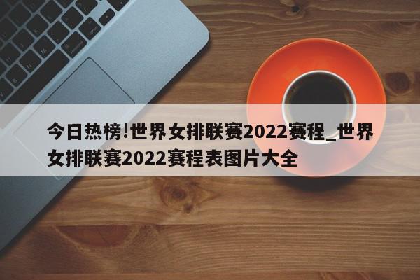 今日热榜!世界女排联赛2022赛程_世界女排联赛2022赛程表图片大全