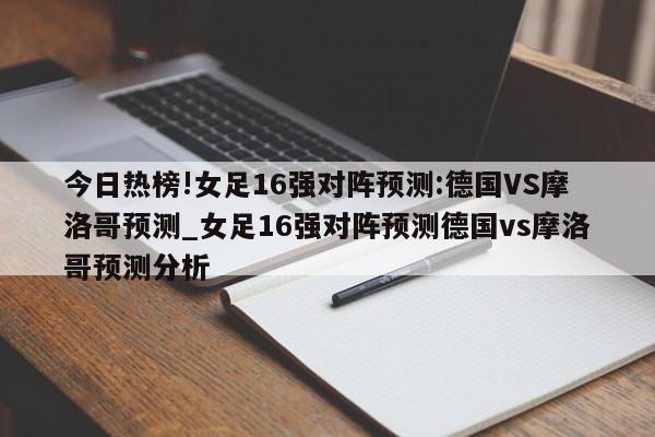 今日热榜!女足16强对阵预测:德国VS摩洛哥预测_女足16强对阵预测德国vs摩洛哥预测分析