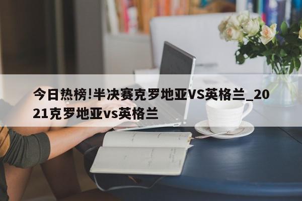 今日热榜!半决赛克罗地亚VS英格兰_2021克罗地亚vs英格兰