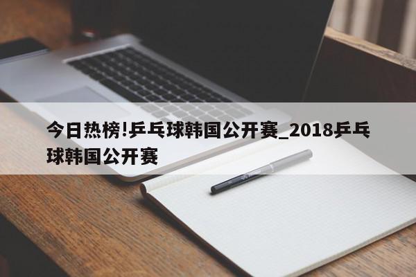 今日热榜!乒乓球韩国公开赛_2018乒乓球韩国公开赛