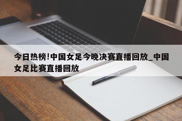 今日热榜!中国女足今晚决赛直播回放_中国女足比赛直播回放