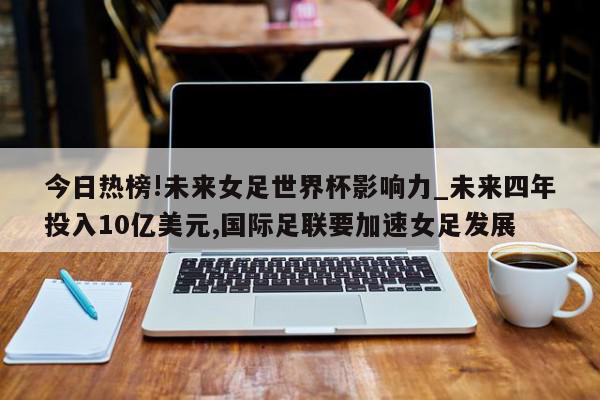 今日热榜!未来女足世界杯影响力_未来四年投入10亿美元,国际足联要加速女足发展