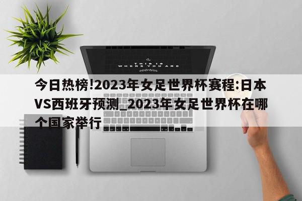 今日热榜!2023年女足世界杯赛程:日本VS西班牙预测_2023年女足世界杯在哪个国家举行