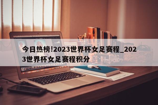 今日热榜!2023世界杯女足赛程_2023世界杯女足赛程积分