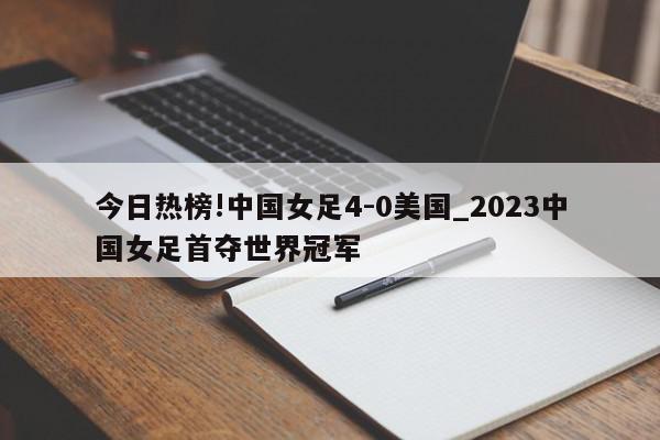 今日热榜!中国女足4-0美国_2023中国女足首夺世界冠军