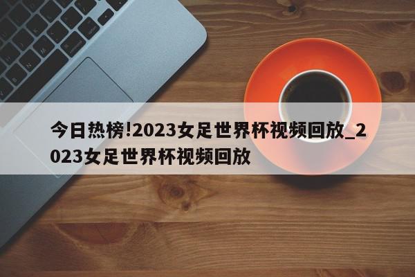 今日热榜!2023女足世界杯视频回放_2023女足世界杯视频回放