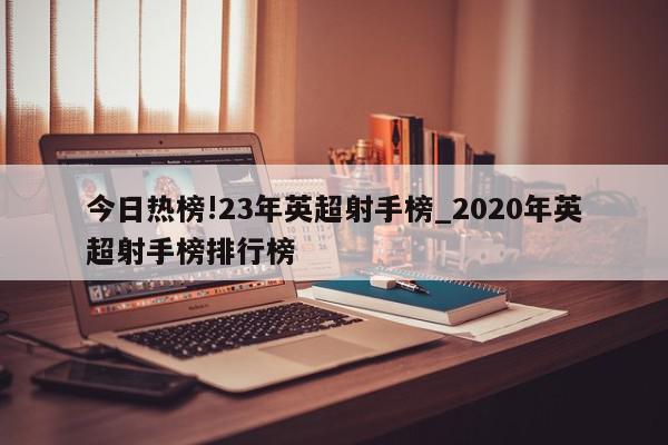 今日热榜!23年英超射手榜_2020年英超射手榜排行榜