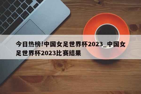 今日热榜!中国女足世界杯2023_中国女足世界杯2023比赛结果