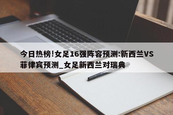 今日热榜!女足16强阵容预测:新西兰VS菲律宾预测_女足新西兰对瑞典