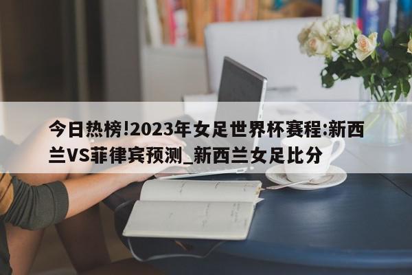 今日热榜!2023年女足世界杯赛程:新西兰VS菲律宾预测_新西兰女足比分