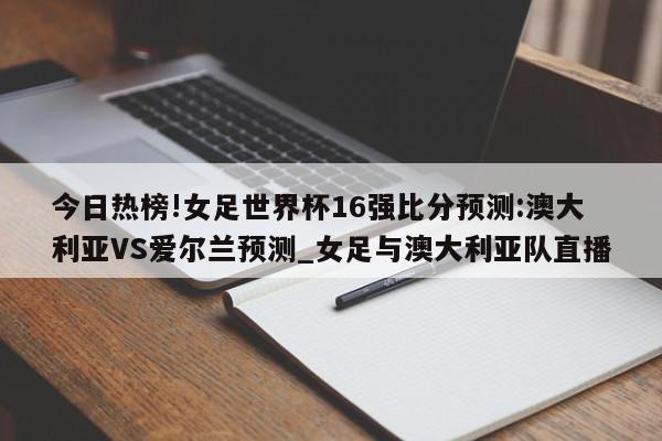 今日热榜!女足世界杯16强比分预测:澳大利亚VS爱尔兰预测_女足与澳大利亚队直播