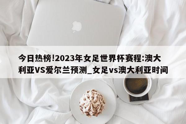 今日热榜!2023年女足世界杯赛程:澳大利亚VS爱尔兰预测_女足vs澳大利亚时间