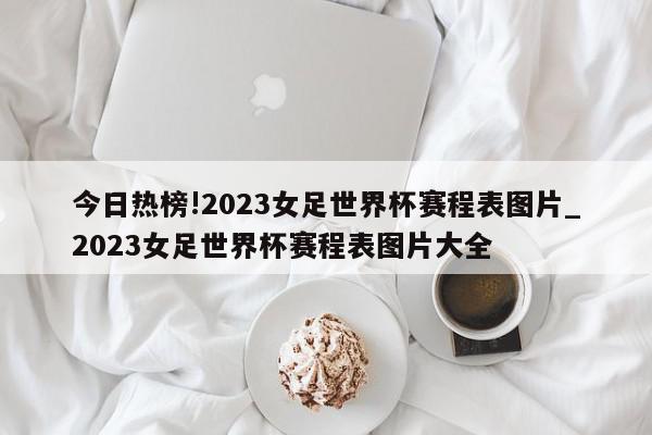 今日热榜!2023女足世界杯赛程表图片_2023女足世界杯赛程表图片大全