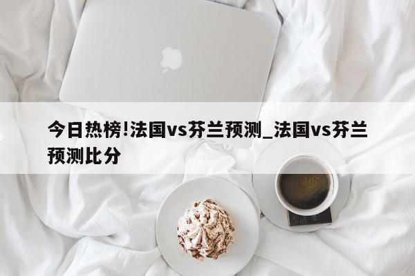 今日热榜!法国vs芬兰预测_法国vs芬兰预测比分