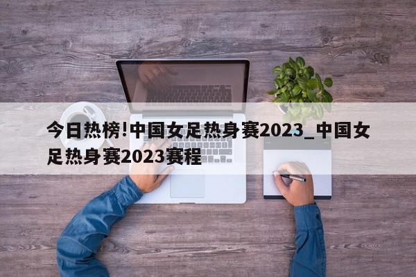 今日热榜!中国女足热身赛2023_中国女足热身赛2023赛程