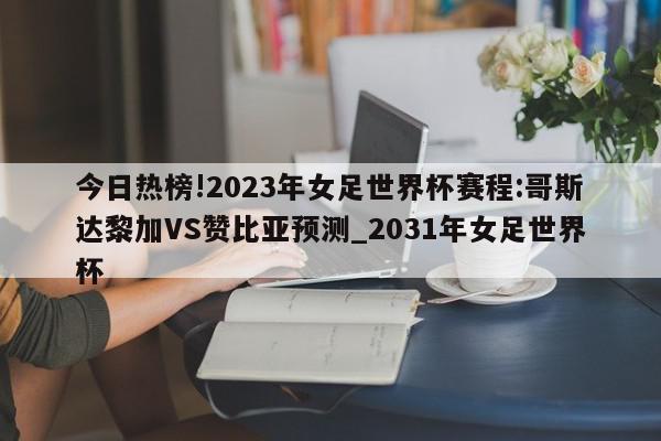 今日热榜!2023年女足世界杯赛程:哥斯达黎加VS赞比亚预测_2031年女足世界杯